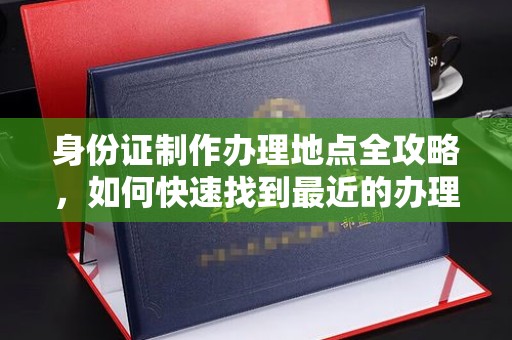 新荣身份证制作办理地点全攻略，如何快速找到最近的办理点