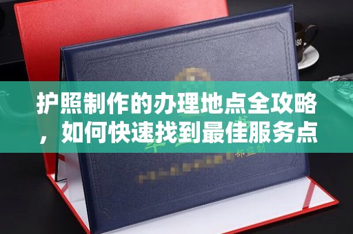 新荣护照制作的办理地点全攻略，如何快速找到最佳服务点