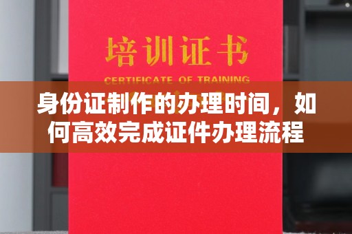 新荣身份证制作的办理时间，如何高效完成证件办理流程